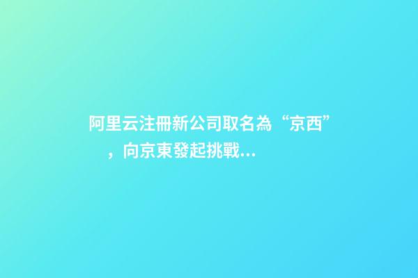 阿里云注冊新公司取名為“京西”，向京東發起挑戰？
